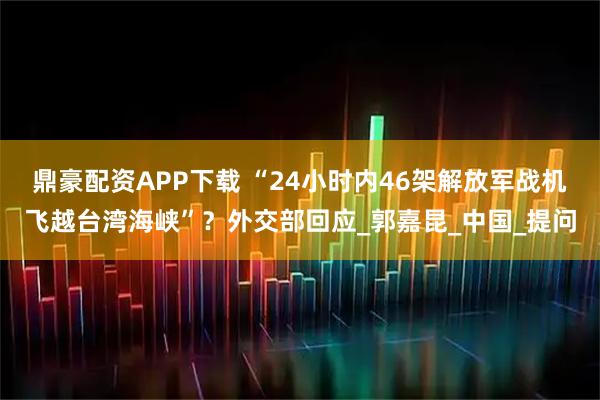 鼎豪配资APP下载 “24小时内46架解放军战机飞越台湾海峡”？外交部回应_郭嘉昆_中国_提问