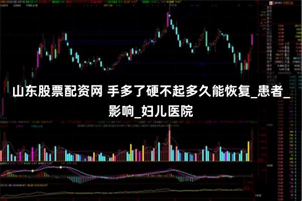 山东股票配资网 手多了硬不起多久能恢复_患者_影响_妇儿医院