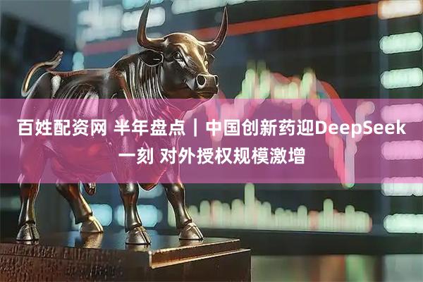 百姓配资网 半年盘点｜中国创新药迎DeepSeek一刻 对外授权规模激增
