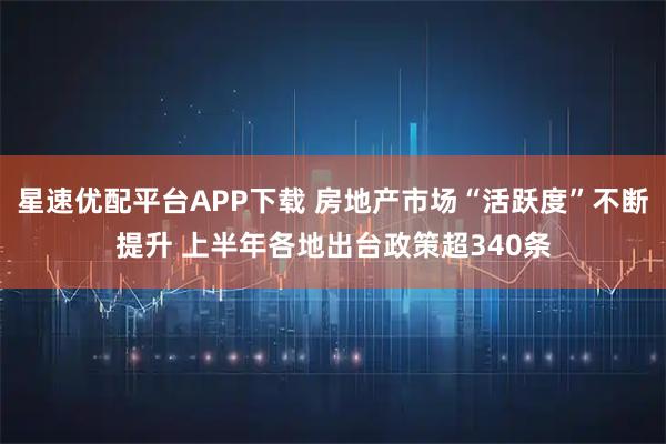 星速优配平台APP下载 房地产市场“活跃度”不断提升 上半年各地出台政策超340条