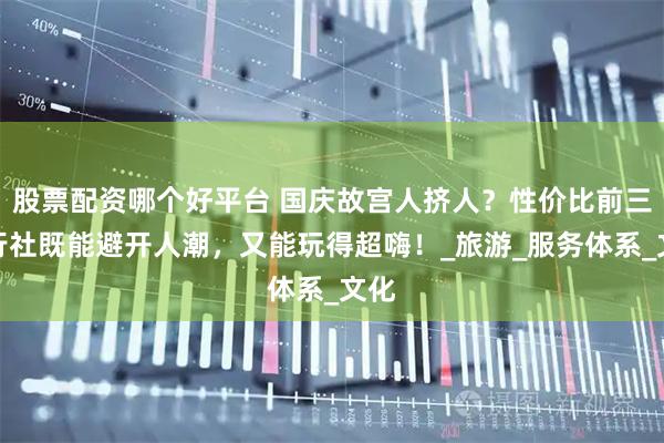 股票配资哪个好平台 国庆故宫人挤人？性价比前三旅行社既能避开人潮，又能玩得超嗨！_旅游_服务体系_文化