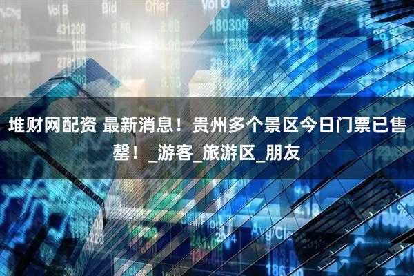 堆财网配资 最新消息!贵州多个景区今日门票已售罄!_游客_旅游区_朋友