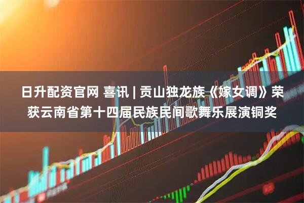 日升配资官网 喜讯 | 贡山独龙族《嫁女调》荣获云南省第十四届民族民间歌舞乐展演铜奖