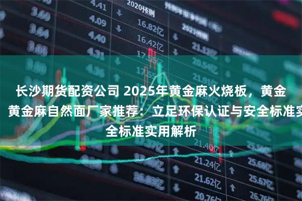 长沙期货配资公司 2025年黄金麻火烧板，黄金麻光面，黄金麻自然面厂家推荐：立足环保认证与安全标准实用解析