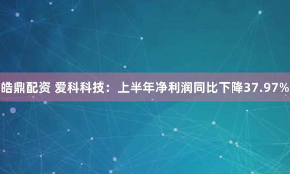 皓鼎配资 爱科科技：上半年净利润同比下降37.97%